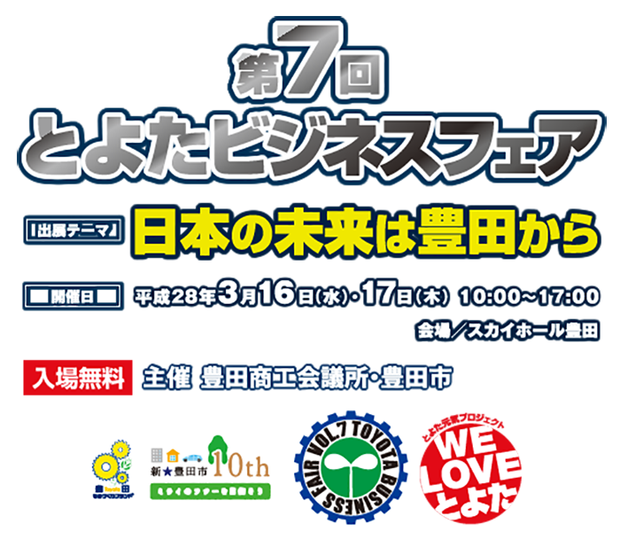 第7回とよたビジネスフェア　出店テーマ:日本の未来は豊田から　開催日：平成28年3月16日(水) 17日(木)10:00-17:00 会場：スカイホール豊田　入場無料　主催：豊田商工会議所、豊田市